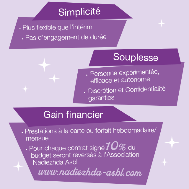 Simplicité : plus flexible que l'intérim, pas d'engagement de durée. Souplesse : personne expérimentée, efficace et autonome, discrétion et confidentialité garanties. Gain financier : prestations à la carte ou forfait hebdomadaire / mensuel, pour chaque contrat signé 10% du budget seront reversés à l'Association Nadiezhda Asbl