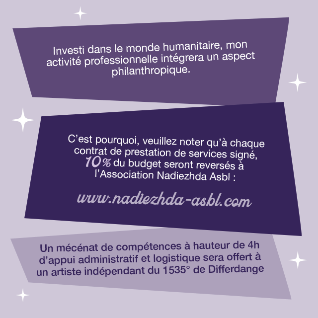 Investi dans le monde humanitaire, mon activité pro intégrera un aspect philanthropique. A chaque contrat signé, 10% du budget reversé à l'Association Nadiezhda Asbl. Un mécénat de compétences à hauteur de 4h d'appui administratif et logistique sera offert à un artiste indépendant du 1535 de Differdange