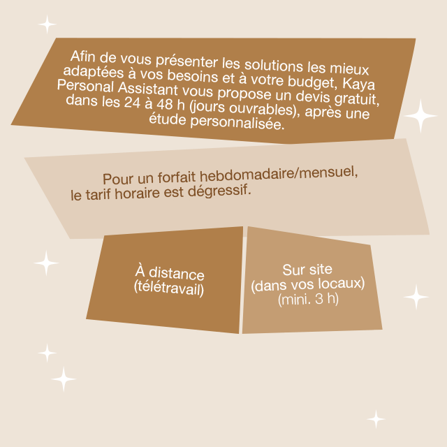 Afin de vous présenter les solutions les mieux adaptées à vos besoins et à votre budget, Kaya Personal Assistant vous propose un devis gratuit, dans les 24 à 48H (jours ouvrables), après une étude personnalisée. Pour un forfait hebdomadaire/mensuel, le tarif horaire est dégressif. À distance (télétravail) ; sur site (dans vos locaux, min. 3H).